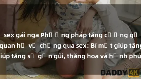 sex gái nga Phương pháp tăng cường gắn kết trong mối quan hệ vợ chồng qua sex: Bí mật giúp tăng sự gần gũi, thăng hoa và hạnh phúc cho cặp đôi