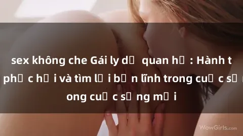 sex không che Gái ly dị quan hệ: Hành trình tự phục hồi và tìm lại bản lĩnh trong cuộc sống mới