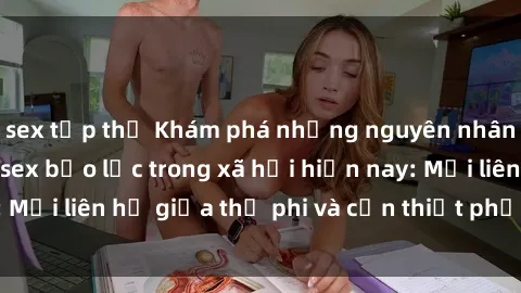 sex tập thể Khám phá những nguyên nhân và hậu quả của sex bạo lực trong xã hội hiện nay: Mối liên hệ giữa thị phi và cần thiết phải ngăn chặn.