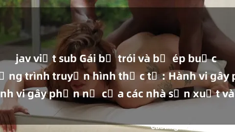 jav việt sub Gái bị trói và bị ép buộc làm tình trong chương trình truyền hình thực tế: Hành vi gây phẫn nộ của các nhà sản xuất và người xem.