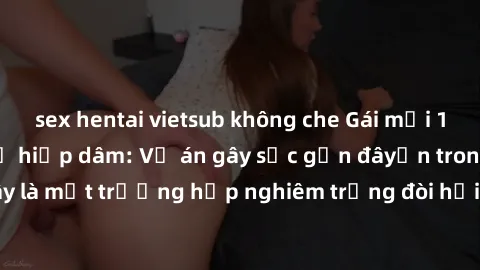 sex hentai vietsub không che Gái mới 18 tuổi bị trói và bị hiếp dâm: Vụ án gây sốc gần đâyến trong cộng đồng. Đây là một trường hợp nghiêm trọng đòi hỏi sự can thiệp mạnh mẽ từ phía công lý.