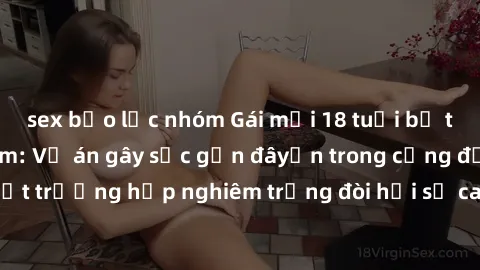sex bạo lực nhóm Gái mới 18 tuổi bị trói và bị hiếp dâm: Vụ án gây sốc gần đâyến trong cộng đồng. Đây là một trường hợp nghiêm trọng đòi hỏi sự can thiệp mạnh mẽ từ phía công lý.