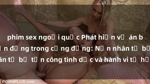 phim sex ngoại quốc Phát hiện vụ án bạo dâm sex gây chấn động trong cộng đồng: Nạn nhân tố bị tấn công tình dục và hành vi tệ hại được tiết lộ