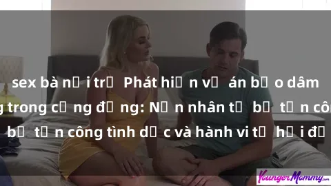 sex bà nội trợ Phát hiện vụ án bạo dâm sex gây chấn động trong cộng đồng: Nạn nhân tố bị tấn công tình dục và hành vi tệ hại được tiết lộ