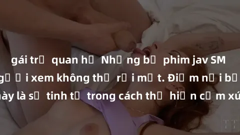 gái trẻ quan hệ Những bộ phim jav SM không che khiến người xem không thể rời mắt. Điểm nổi bật của thể loại này là sự tinh tế trong cách thể hiện cảm xúc và sự hấp dẫn của những cảnh quay.