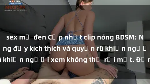 sex mỹ đen Cập nhật clip nóng BDSM: Những pha hành động đầy kích thích và quyến rũ khiến người xem không thể rời mắt. Đừng bỏ lỡ!