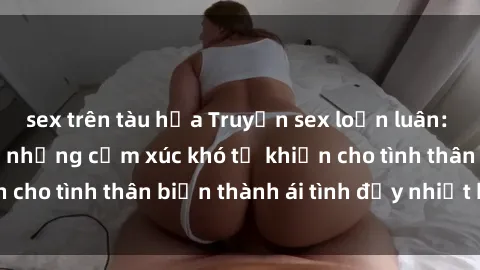 sex trên tàu hỏa Truyện sex loạn luân: Bí mật gia đình và những cảm xúc khó tả khiến cho tình thân biến thành ái tình đầy nhiệt huyết