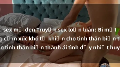 sex mỹ đen Truyện sex loạn luân: Bí mật gia đình và những cảm xúc khó tả khiến cho tình thân biến thành ái tình đầy nhiệt huyết