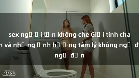 sex người lớn không che Giới tính cha con và những ảnh hưởng tâm lý không ngờ đến