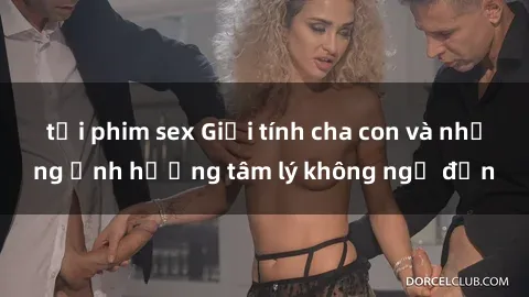 tải phim sex Giới tính cha con và những ảnh hưởng tâm lý không ngờ đến