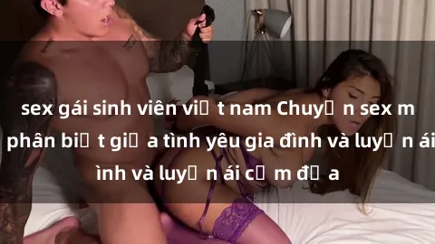 sex gái sinh viên việt nam Chuyện sex mẹ con: Sự phân biệt giữa tình yêu gia đình và luyến ái cấm địa
