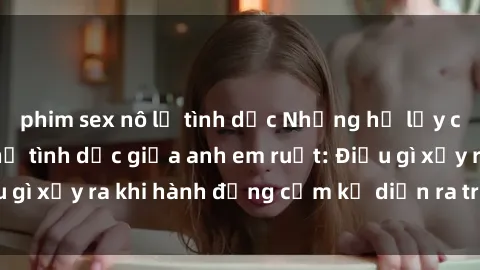 phim sex nô lệ tình dục Những hệ lụy của việc có quan hệ tình dục giữa anh em ruột: Điều gì xảy ra khi hành động cấm kỵ diễn ra trong gia đình?