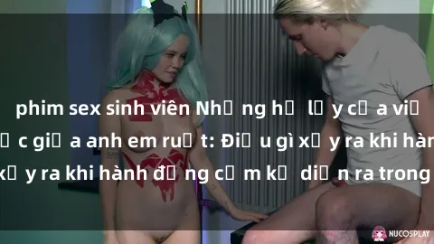 phim sex sinh viên Những hệ lụy của việc có quan hệ tình dục giữa anh em ruột: Điều gì xảy ra khi hành động cấm kỵ diễn ra trong gia đình?