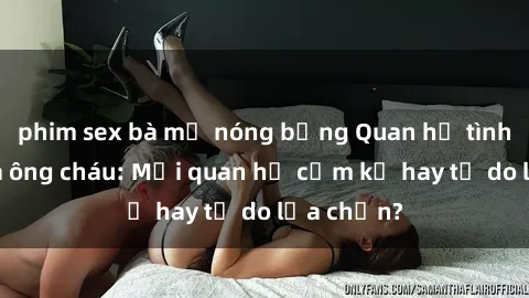 phim sex bà mẹ nóng bỏng Quan hệ tình dục giữa ông cháu: Mối quan hệ cấm kỵ hay tự do lựa chọn?