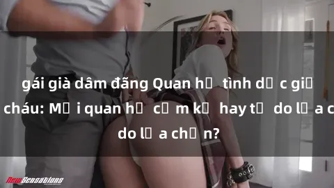 gái già dâm đãng Quan hệ tình dục giữa ông cháu: Mối quan hệ cấm kỵ hay tự do lựa chọn?