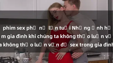 phim sex phụ nữ lớn tuổi Những ảnh hưởng đến tình cảm gia đình khi chúng ta không thảo luận vấn đề sex trong gia đình