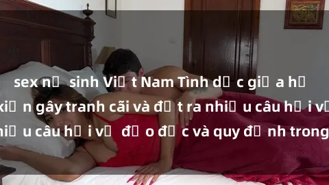 sex nữ sinh Việt Nam Tình dục giữa họ hàng: Những sự kiện gây tranh cãi và đặt ra nhiều câu hỏi về đạo đức và quy định trong xã hội.