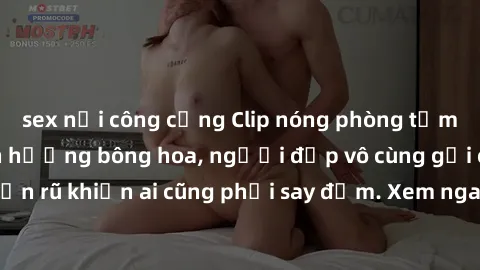 sex nơi công cộng Clip nóng phòng tắm: Hít thở nồng nàn hương bông hoa, người đẹp vô cùng gợi cảm và quyến rũ khiến ai cũng phải say đắm. Xem ngay để trải nghiệm điều đặc biệt!