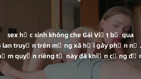 sex học sinh không che Gái Việt bị quay lén khi tắm, clip lan truyền trên mạng xã hội gây phẫn nộ. Hành động vi phạm quyền riêng tư này đã khiến cộng đồng mạng bức xúc và đòi trừng phạt thật nghiêm kh