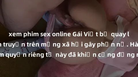 xem phim sex online Gái Việt bị quay lén khi tắm, clip lan truyền trên mạng xã hội gây phẫn nộ. Hành động vi phạm quyền riêng tư này đã khiến cộng đồng mạng bức xúc và đòi trừng phạt thật nghiêm khắc.