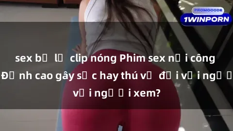 sex bị lộ clip nóng Phim sex nơi công cộng: Đỉnh cao gây sốc hay thú vị đối với người xem?