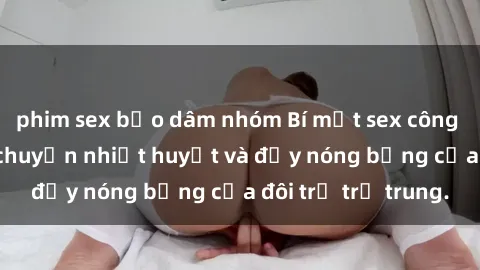 phim sex bạo dâm nhóm Bí mật sex công viên: Những câu chuyện nhiệt huyết và đầy nóng bỏng của đôi trẻ trẻ trung.