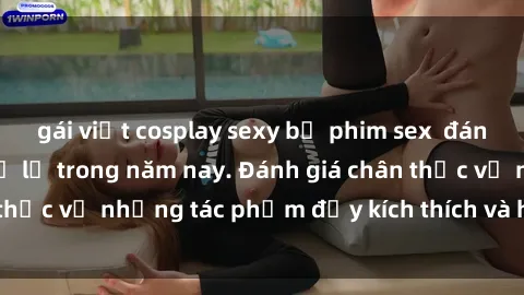gái việt cosplay sexy bộ phim sex  đáng xem không thể bỏ lỡ trong năm nay. Đánh giá chân thực về những tác phẩm đầy kích thích và hấp dẫn này.