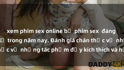 xem phim sex online bộ phim sex  đáng xem không thể bỏ lỡ trong năm nay. Đánh giá chân thực về những tác phẩm đầy kích thích và hấp dẫn này.
