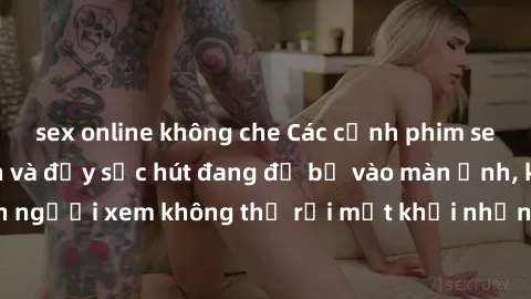 sex online không che Các cảnh phim sex bukkake hấp dẫn và đầy sức hút đang đổ bộ vào màn ảnh, khiến người xem không thể rời mắt khỏi những cảnh quay đầy kích thích.