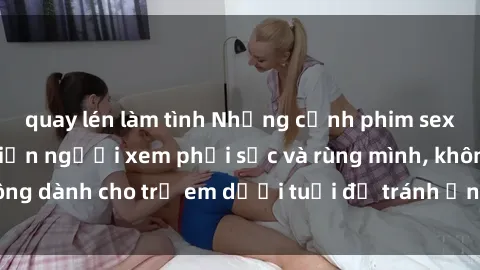 quay lén làm tình Những cảnh phim sex bạo dâm nhóm khiến người xem phải sốc và rùng mình, không dành cho trẻ em dưới tuổi để tránh ảnh hưởng tiêu cực.