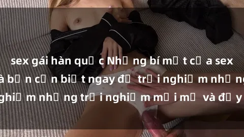 sex gái hàn quốc Những bí mật của sex nhóm không che mà bạn cần biết ngay để trải nghiệm những trải nghiệm mới mẻ và đầy kích thích.
