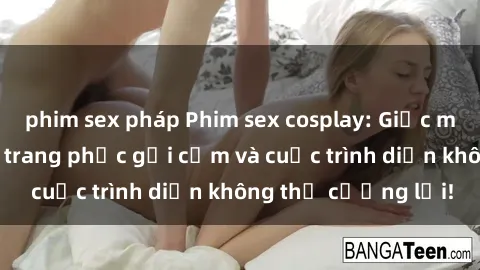 phim sex pháp Phim sex cosplay: Giấc mơ  cùng những bộ trang phục gợi cảm và cuộc trình diễn không thể cưỡng lại!