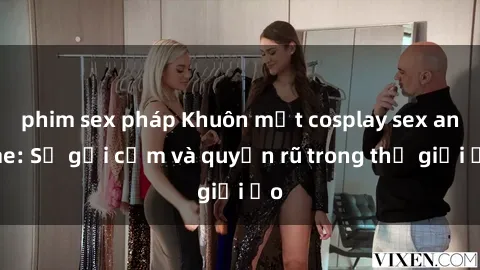 phim sex pháp Khuôn mặt cosplay sex anime: Sự gợi cảm và quyến rũ trong thế giới ảo