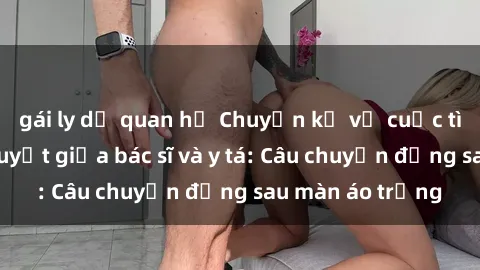 gái ly dị quan hệ Chuyện kể về cuộc tình đầy nhiệt huyết giữa bác sĩ và y tá: Câu chuyện đằng sau màn áo trắng