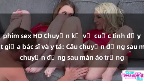 phim sex HD Chuyện kể về cuộc tình đầy nhiệt huyết giữa bác sĩ và y tá: Câu chuyện đằng sau màn áo trắng