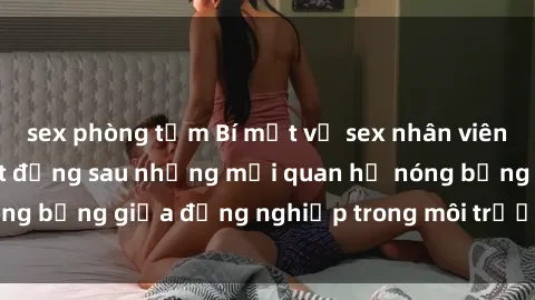 sex phòng tắm Bí mật về sex nhân viên văn phòng: Sự thật đằng sau những mối quan hệ nóng bỏng giữa đồng nghiệp trong môi trường làm việc.