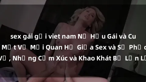 sex gái gọi viet nam Nữ Hầu Gái và Cuộc Sống Của Họ: Bí Mật Về Mối Quan Hệ Giữa Sex và Sự Phục Vụ, Những Cảm Xúc và Khao Khát Bị Lẫn Lộn Trong Lĩnh Vực Này.