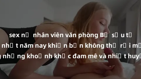 sex nữ nhân viên văn phòng Bộ sưu tập phim sex Mỹ hot nhất năm nay khiến bạn không thể rời mắt! Tận hưởng những khoảnh khắc đam mê và nhiệt huyết trong các tác phẩm nóng bỏng này!