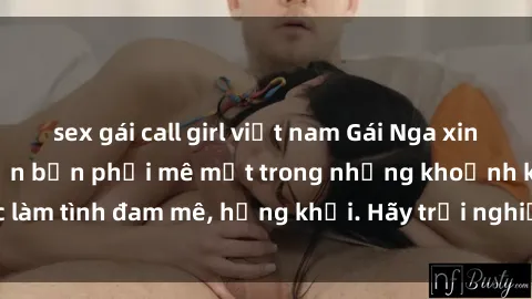 sex gái call girl việt nam Gái Nga xinh đẹp, tài năng khiến bạn phải mê mệt trong những khoảnh khắc làm tình đam mê, hứng khởi. Hãy trải nghiệm cùng họ ngay hôm nay!