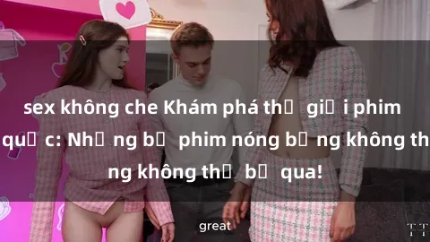 sex không che Khám phá thế giới phim sex ngoại quốc: Những bộ phim nóng bỏng không thể bỏ qua!