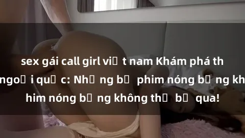 sex gái call girl việt nam Khám phá thế giới phim sex ngoại quốc: Những bộ phim nóng bỏng không thể bỏ qua!