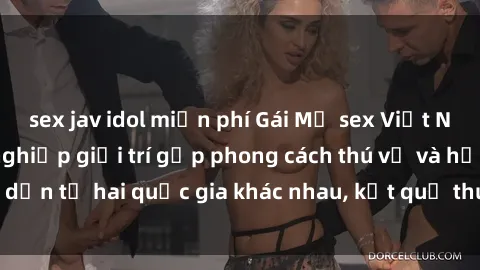 sex jav idol miễn phí Gái Mỹ sex Việt Nam: Khi nền công nghiệp giải trí gặp phong cách thú vị và hấp dẫn từ hai quốc gia khác nhau, kết quả thú vị không thể bỏ qua.