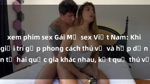 xem phim sex Gái Mỹ sex Việt Nam: Khi nền công nghiệp giải trí gặp phong cách thú vị và hấp dẫn từ hai quốc gia khác nhau, kết quả thú vị không thể bỏ qua.