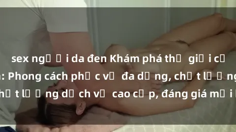 sex người da đen Khám phá thế giới của gái gọi Việt Nam: Phong cách phục vụ đa dạng, chất lượng dịch vụ cao cấp, đáng giá mọi khoản chi phí