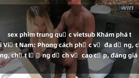 sex phim trung quốc vietsub Khám phá thế giới của gái gọi Việt Nam: Phong cách phục vụ đa dạng, chất lượng dịch vụ cao cấp, đáng giá mọi khoản chi phí