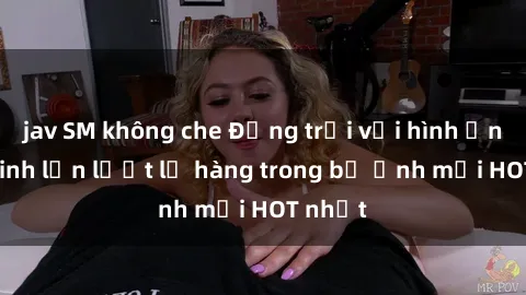 jav SM không che Động trời với hình ảnh gái xinh lần lượt lộ hàng trong bộ ảnh mới HOT nhất