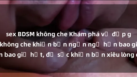 sex BDSM không che Khám phá vẻ đẹp gái Việt Nam nude không che khiến bạn ngẩn ngơ hơn bao giờ hết, đủ sức khiến bạn xiêu lòng đến ngất ngây