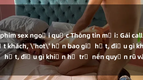 phim sex ngoại quốc Thông tin mới: Gái call girl Việt Nam đắt khách, 'hot' hơn bao giờ hết, điều gì khiến họ trở nên quyến rũ và đáng chú ý?