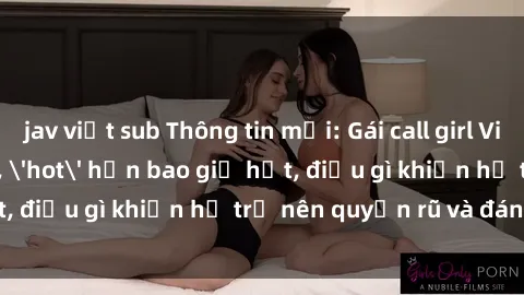 jav việt sub Thông tin mới: Gái call girl Việt Nam đắt khách, 'hot' hơn bao giờ hết, điều gì khiến họ trở nên quyến rũ và đáng chú ý?