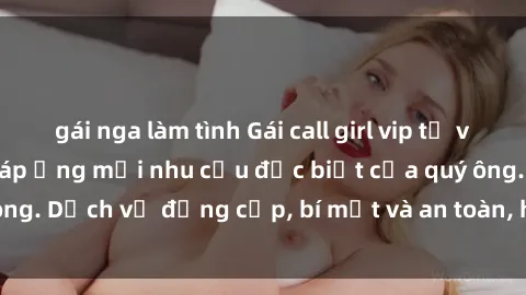 gái nga làm tình Gái call girl vip tư vấn chuyên nghiệp, đáp ứng mọi nhu cầu đặc biệt của quý ông. Dịch vụ đẳng cấp, bí mật và an toàn, hãy tìm hiểu ngay!